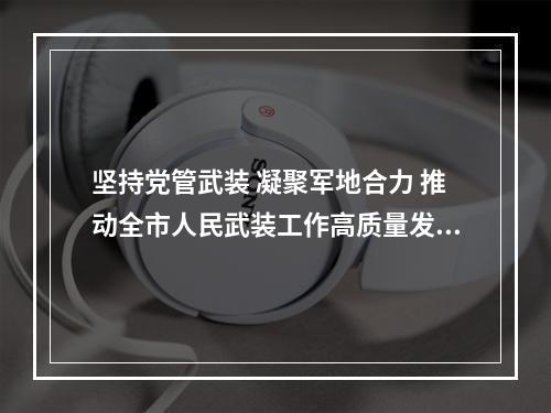 坚持党管武装 凝聚军地合力 推动全市人民武装工作高质量发展